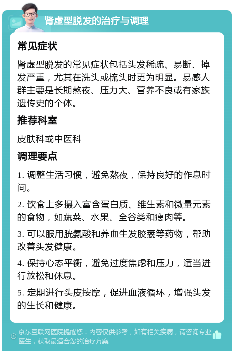 肾虚型脱发的治疗与调理 常见症状 肾虚型脱发的常见症状包括头发稀疏、易断、掉发严重，尤其在洗头或梳头时更为明显。易感人群主要是长期熬夜、压力大、营养不良或有家族遗传史的个体。 推荐科室 皮肤科或中医科 调理要点 1. 调整生活习惯，避免熬夜，保持良好的作息时间。 2. 饮食上多摄入富含蛋白质、维生素和微量元素的食物，如蔬菜、水果、全谷类和瘦肉等。 3. 可以服用胱氨酸和养血生发胶囊等药物，帮助改善头发健康。 4. 保持心态平衡，避免过度焦虑和压力，适当进行放松和休息。 5. 定期进行头皮按摩，促进血液循环，增强头发的生长和健康。