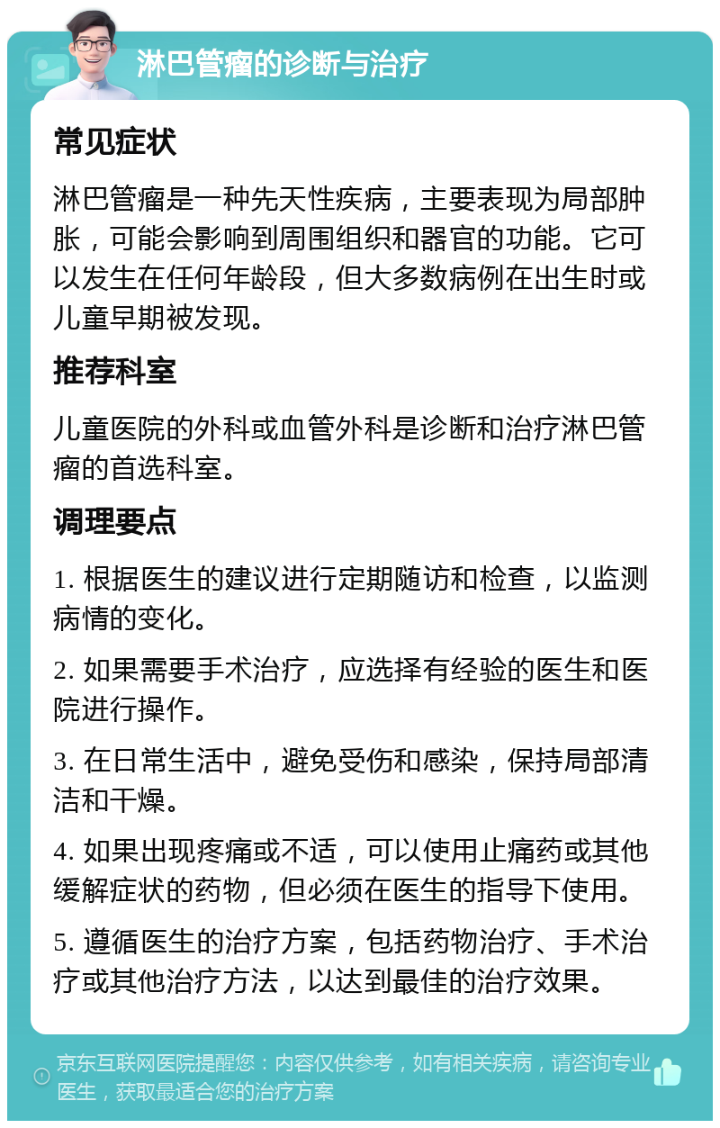 淋巴管瘤的诊断与治疗 常见症状 淋巴管瘤是一种先天性疾病，主要表现为局部肿胀，可能会影响到周围组织和器官的功能。它可以发生在任何年龄段，但大多数病例在出生时或儿童早期被发现。 推荐科室 儿童医院的外科或血管外科是诊断和治疗淋巴管瘤的首选科室。 调理要点 1. 根据医生的建议进行定期随访和检查，以监测病情的变化。 2. 如果需要手术治疗，应选择有经验的医生和医院进行操作。 3. 在日常生活中，避免受伤和感染，保持局部清洁和干燥。 4. 如果出现疼痛或不适，可以使用止痛药或其他缓解症状的药物，但必须在医生的指导下使用。 5. 遵循医生的治疗方案，包括药物治疗、手术治疗或其他治疗方法，以达到最佳的治疗效果。