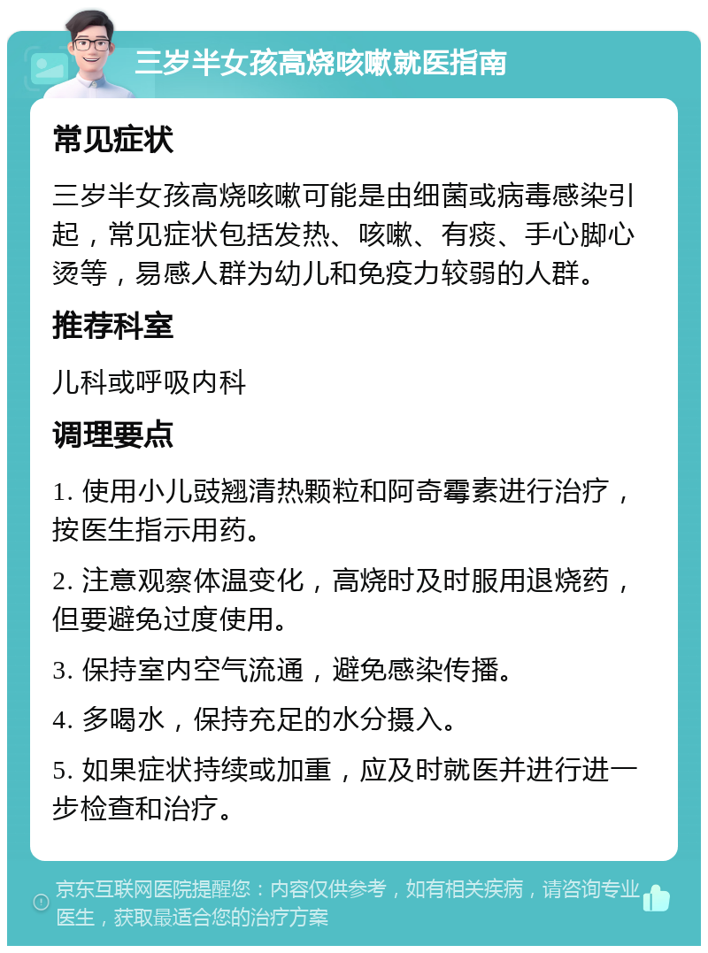 三岁半女孩高烧咳嗽就医指南 常见症状 三岁半女孩高烧咳嗽可能是由细菌或病毒感染引起，常见症状包括发热、咳嗽、有痰、手心脚心烫等，易感人群为幼儿和免疫力较弱的人群。 推荐科室 儿科或呼吸内科 调理要点 1. 使用小儿豉翘清热颗粒和阿奇霉素进行治疗，按医生指示用药。 2. 注意观察体温变化，高烧时及时服用退烧药，但要避免过度使用。 3. 保持室内空气流通，避免感染传播。 4. 多喝水，保持充足的水分摄入。 5. 如果症状持续或加重，应及时就医并进行进一步检查和治疗。