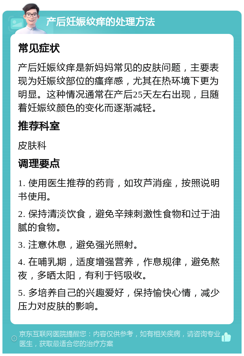 产后妊娠纹痒的处理方法 常见症状 产后妊娠纹痒是新妈妈常见的皮肤问题，主要表现为妊娠纹部位的瘙痒感，尤其在热环境下更为明显。这种情况通常在产后25天左右出现，且随着妊娠纹颜色的变化而逐渐减轻。 推荐科室 皮肤科 调理要点 1. 使用医生推荐的药膏，如玫芦消痤，按照说明书使用。 2. 保持清淡饮食，避免辛辣刺激性食物和过于油腻的食物。 3. 注意休息，避免强光照射。 4. 在哺乳期，适度增强营养，作息规律，避免熬夜，多晒太阳，有利于钙吸收。 5. 多培养自己的兴趣爱好，保持愉快心情，减少压力对皮肤的影响。