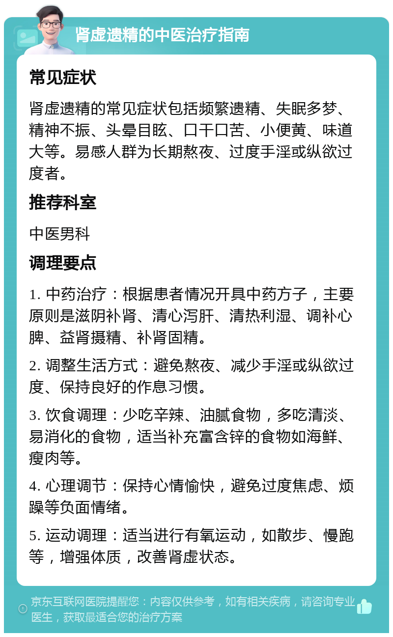 肾虚遗精的中医治疗指南 常见症状 肾虚遗精的常见症状包括频繁遗精、失眠多梦、精神不振、头晕目眩、口干口苦、小便黄、味道大等。易感人群为长期熬夜、过度手淫或纵欲过度者。 推荐科室 中医男科 调理要点 1. 中药治疗：根据患者情况开具中药方子，主要原则是滋阴补肾、清心泻肝、清热利湿、调补心脾、益肾摄精、补肾固精。 2. 调整生活方式：避免熬夜、减少手淫或纵欲过度、保持良好的作息习惯。 3. 饮食调理：少吃辛辣、油腻食物，多吃清淡、易消化的食物，适当补充富含锌的食物如海鲜、瘦肉等。 4. 心理调节：保持心情愉快，避免过度焦虑、烦躁等负面情绪。 5. 运动调理：适当进行有氧运动，如散步、慢跑等，增强体质，改善肾虚状态。