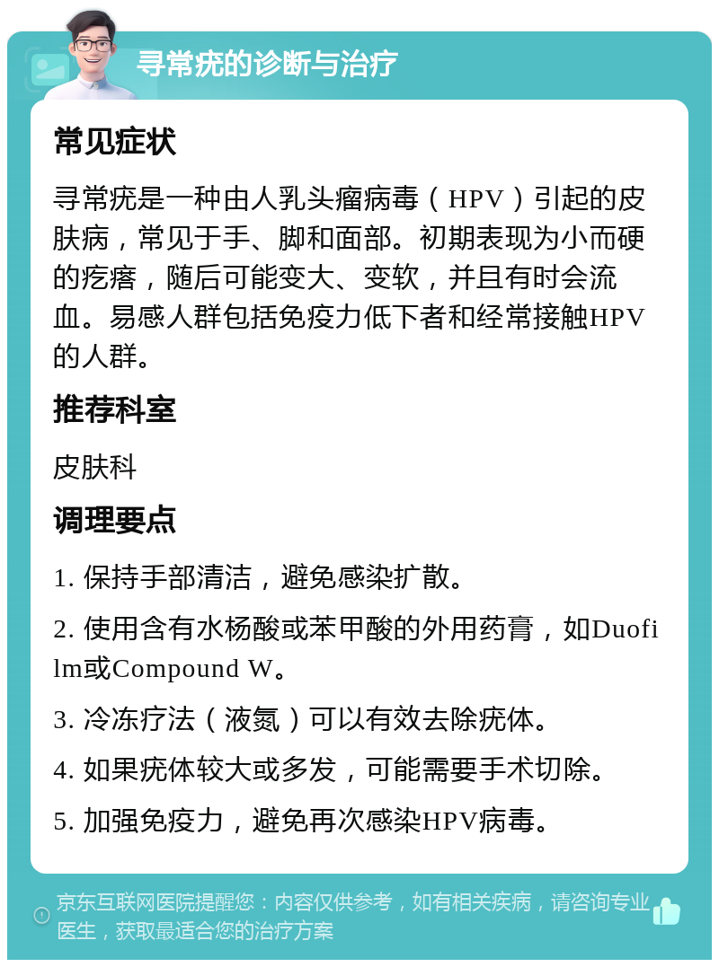 寻常疣的诊断与治疗 常见症状 寻常疣是一种由人乳头瘤病毒（HPV）引起的皮肤病，常见于手、脚和面部。初期表现为小而硬的疙瘩，随后可能变大、变软，并且有时会流血。易感人群包括免疫力低下者和经常接触HPV的人群。 推荐科室 皮肤科 调理要点 1. 保持手部清洁，避免感染扩散。 2. 使用含有水杨酸或苯甲酸的外用药膏，如Duofilm或Compound W。 3. 冷冻疗法（液氮）可以有效去除疣体。 4. 如果疣体较大或多发，可能需要手术切除。 5. 加强免疫力，避免再次感染HPV病毒。