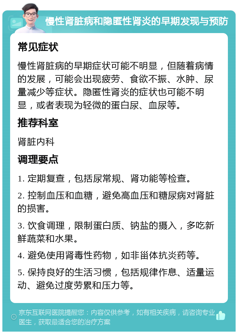 慢性肾脏病和隐匿性肾炎的早期发现与预防 常见症状 慢性肾脏病的早期症状可能不明显，但随着病情的发展，可能会出现疲劳、食欲不振、水肿、尿量减少等症状。隐匿性肾炎的症状也可能不明显，或者表现为轻微的蛋白尿、血尿等。 推荐科室 肾脏内科 调理要点 1. 定期复查，包括尿常规、肾功能等检查。 2. 控制血压和血糖，避免高血压和糖尿病对肾脏的损害。 3. 饮食调理，限制蛋白质、钠盐的摄入，多吃新鲜蔬菜和水果。 4. 避免使用肾毒性药物，如非甾体抗炎药等。 5. 保持良好的生活习惯，包括规律作息、适量运动、避免过度劳累和压力等。