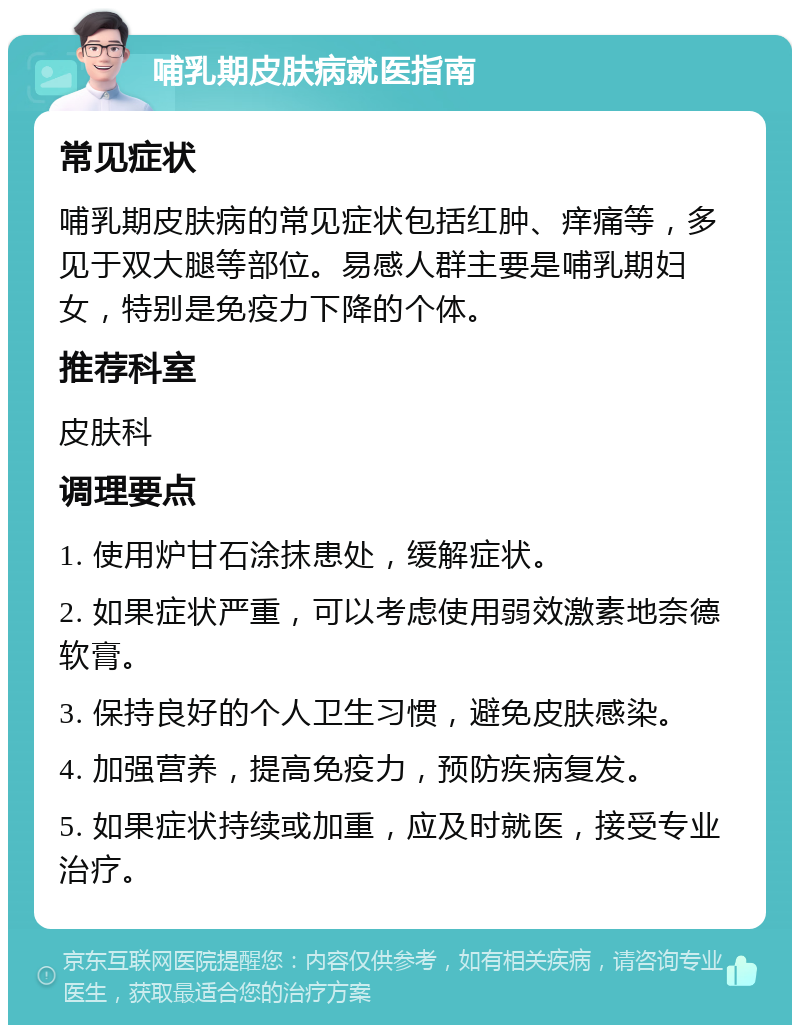 哺乳期皮肤病就医指南 常见症状 哺乳期皮肤病的常见症状包括红肿、痒痛等，多见于双大腿等部位。易感人群主要是哺乳期妇女，特别是免疫力下降的个体。 推荐科室 皮肤科 调理要点 1. 使用炉甘石涂抹患处，缓解症状。 2. 如果症状严重，可以考虑使用弱效激素地奈德软膏。 3. 保持良好的个人卫生习惯，避免皮肤感染。 4. 加强营养，提高免疫力，预防疾病复发。 5. 如果症状持续或加重，应及时就医，接受专业治疗。