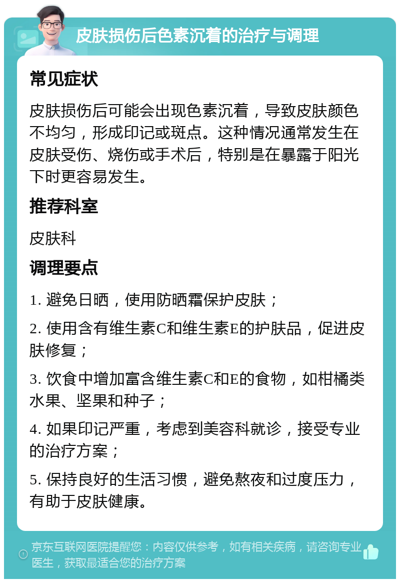 皮肤损伤后色素沉着的治疗与调理 常见症状 皮肤损伤后可能会出现色素沉着，导致皮肤颜色不均匀，形成印记或斑点。这种情况通常发生在皮肤受伤、烧伤或手术后，特别是在暴露于阳光下时更容易发生。 推荐科室 皮肤科 调理要点 1. 避免日晒，使用防晒霜保护皮肤； 2. 使用含有维生素C和维生素E的护肤品，促进皮肤修复； 3. 饮食中增加富含维生素C和E的食物，如柑橘类水果、坚果和种子； 4. 如果印记严重，考虑到美容科就诊，接受专业的治疗方案； 5. 保持良好的生活习惯，避免熬夜和过度压力，有助于皮肤健康。