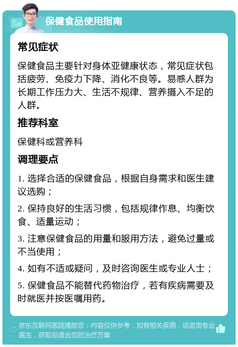 保健食品使用指南 常见症状 保健食品主要针对身体亚健康状态，常见症状包括疲劳、免疫力下降、消化不良等。易感人群为长期工作压力大、生活不规律、营养摄入不足的人群。 推荐科室 保健科或营养科 调理要点 1. 选择合适的保健食品，根据自身需求和医生建议选购； 2. 保持良好的生活习惯，包括规律作息、均衡饮食、适量运动； 3. 注意保健食品的用量和服用方法，避免过量或不当使用； 4. 如有不适或疑问，及时咨询医生或专业人士； 5. 保健食品不能替代药物治疗，若有疾病需要及时就医并按医嘱用药。