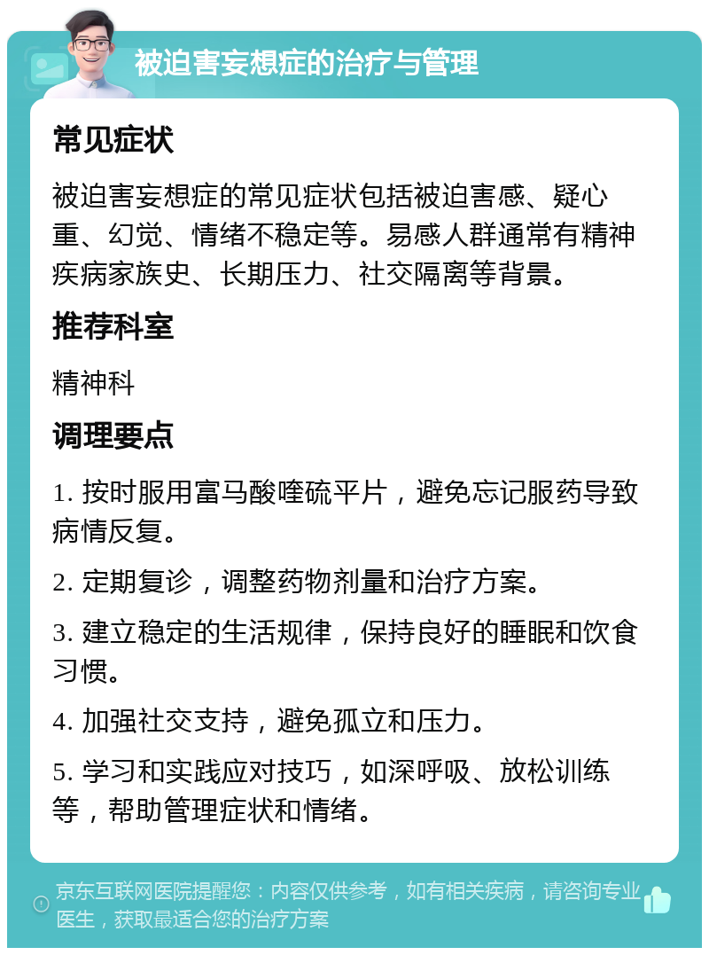 被迫害妄想症的治疗与管理 常见症状 被迫害妄想症的常见症状包括被迫害感、疑心重、幻觉、情绪不稳定等。易感人群通常有精神疾病家族史、长期压力、社交隔离等背景。 推荐科室 精神科 调理要点 1. 按时服用富马酸喹硫平片，避免忘记服药导致病情反复。 2. 定期复诊，调整药物剂量和治疗方案。 3. 建立稳定的生活规律，保持良好的睡眠和饮食习惯。 4. 加强社交支持，避免孤立和压力。 5. 学习和实践应对技巧，如深呼吸、放松训练等，帮助管理症状和情绪。