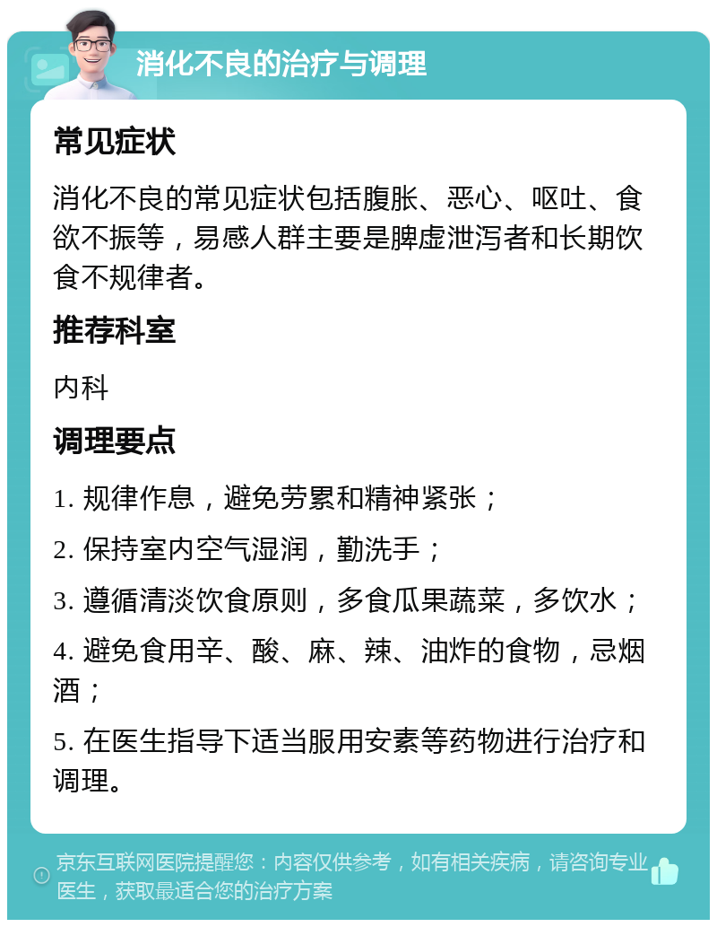 消化不良的治疗与调理 常见症状 消化不良的常见症状包括腹胀、恶心、呕吐、食欲不振等，易感人群主要是脾虚泄泻者和长期饮食不规律者。 推荐科室 内科 调理要点 1. 规律作息，避免劳累和精神紧张； 2. 保持室内空气湿润，勤洗手； 3. 遵循清淡饮食原则，多食瓜果蔬菜，多饮水； 4. 避免食用辛、酸、麻、辣、油炸的食物，忌烟酒； 5. 在医生指导下适当服用安素等药物进行治疗和调理。