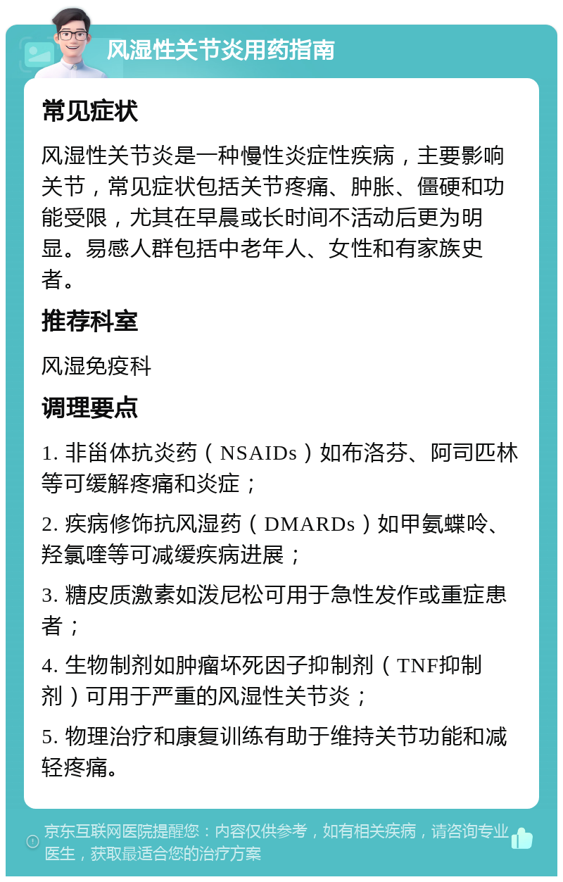 风湿性关节炎用药指南 常见症状 风湿性关节炎是一种慢性炎症性疾病，主要影响关节，常见症状包括关节疼痛、肿胀、僵硬和功能受限，尤其在早晨或长时间不活动后更为明显。易感人群包括中老年人、女性和有家族史者。 推荐科室 风湿免疫科 调理要点 1. 非甾体抗炎药（NSAIDs）如布洛芬、阿司匹林等可缓解疼痛和炎症； 2. 疾病修饰抗风湿药（DMARDs）如甲氨蝶呤、羟氯喹等可减缓疾病进展； 3. 糖皮质激素如泼尼松可用于急性发作或重症患者； 4. 生物制剂如肿瘤坏死因子抑制剂（TNF抑制剂）可用于严重的风湿性关节炎； 5. 物理治疗和康复训练有助于维持关节功能和减轻疼痛。