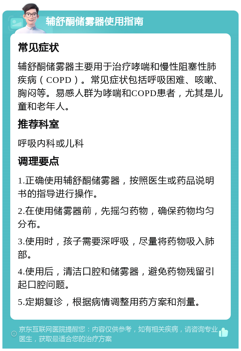 辅舒酮储雾器使用指南 常见症状 辅舒酮储雾器主要用于治疗哮喘和慢性阻塞性肺疾病（COPD）。常见症状包括呼吸困难、咳嗽、胸闷等。易感人群为哮喘和COPD患者，尤其是儿童和老年人。 推荐科室 呼吸内科或儿科 调理要点 1.正确使用辅舒酮储雾器，按照医生或药品说明书的指导进行操作。 2.在使用储雾器前，先摇匀药物，确保药物均匀分布。 3.使用时，孩子需要深呼吸，尽量将药物吸入肺部。 4.使用后，清洁口腔和储雾器，避免药物残留引起口腔问题。 5.定期复诊，根据病情调整用药方案和剂量。