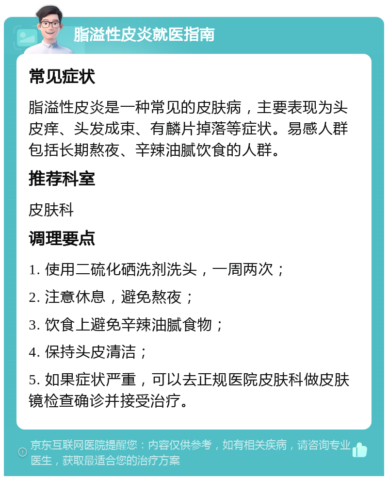 脂溢性皮炎就医指南 常见症状 脂溢性皮炎是一种常见的皮肤病，主要表现为头皮痒、头发成束、有麟片掉落等症状。易感人群包括长期熬夜、辛辣油腻饮食的人群。 推荐科室 皮肤科 调理要点 1. 使用二硫化硒洗剂洗头，一周两次； 2. 注意休息，避免熬夜； 3. 饮食上避免辛辣油腻食物； 4. 保持头皮清洁； 5. 如果症状严重，可以去正规医院皮肤科做皮肤镜检查确诊并接受治疗。