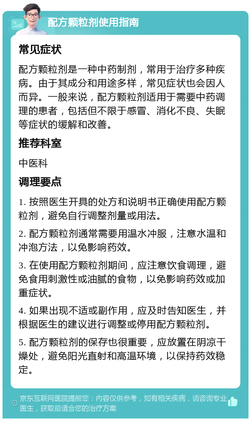 配方颗粒剂使用指南 常见症状 配方颗粒剂是一种中药制剂，常用于治疗多种疾病。由于其成分和用途多样，常见症状也会因人而异。一般来说，配方颗粒剂适用于需要中药调理的患者，包括但不限于感冒、消化不良、失眠等症状的缓解和改善。 推荐科室 中医科 调理要点 1. 按照医生开具的处方和说明书正确使用配方颗粒剂，避免自行调整剂量或用法。 2. 配方颗粒剂通常需要用温水冲服，注意水温和冲泡方法，以免影响药效。 3. 在使用配方颗粒剂期间，应注意饮食调理，避免食用刺激性或油腻的食物，以免影响药效或加重症状。 4. 如果出现不适或副作用，应及时告知医生，并根据医生的建议进行调整或停用配方颗粒剂。 5. 配方颗粒剂的保存也很重要，应放置在阴凉干燥处，避免阳光直射和高温环境，以保持药效稳定。