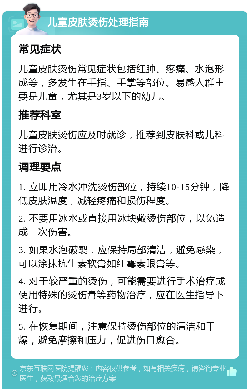 儿童皮肤烫伤处理指南 常见症状 儿童皮肤烫伤常见症状包括红肿、疼痛、水泡形成等，多发生在手指、手掌等部位。易感人群主要是儿童，尤其是3岁以下的幼儿。 推荐科室 儿童皮肤烫伤应及时就诊，推荐到皮肤科或儿科进行诊治。 调理要点 1. 立即用冷水冲洗烫伤部位，持续10-15分钟，降低皮肤温度，减轻疼痛和损伤程度。 2. 不要用冰水或直接用冰块敷烫伤部位，以免造成二次伤害。 3. 如果水泡破裂，应保持局部清洁，避免感染，可以涂抹抗生素软膏如红霉素眼膏等。 4. 对于较严重的烫伤，可能需要进行手术治疗或使用特殊的烫伤膏等药物治疗，应在医生指导下进行。 5. 在恢复期间，注意保持烫伤部位的清洁和干燥，避免摩擦和压力，促进伤口愈合。