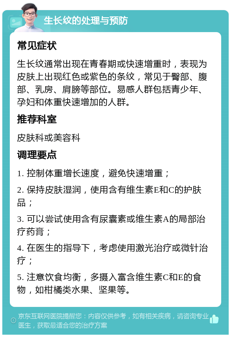 生长纹的处理与预防 常见症状 生长纹通常出现在青春期或快速增重时，表现为皮肤上出现红色或紫色的条纹，常见于臀部、腹部、乳房、肩膀等部位。易感人群包括青少年、孕妇和体重快速增加的人群。 推荐科室 皮肤科或美容科 调理要点 1. 控制体重增长速度，避免快速增重； 2. 保持皮肤湿润，使用含有维生素E和C的护肤品； 3. 可以尝试使用含有尿囊素或维生素A的局部治疗药膏； 4. 在医生的指导下，考虑使用激光治疗或微针治疗； 5. 注意饮食均衡，多摄入富含维生素C和E的食物，如柑橘类水果、坚果等。