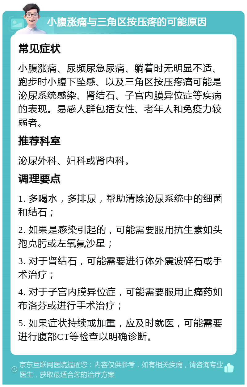 小腹涨痛与三角区按压疼的可能原因 常见症状 小腹涨痛、尿频尿急尿痛、躺着时无明显不适、跑步时小腹下坠感、以及三角区按压疼痛可能是泌尿系统感染、肾结石、子宫内膜异位症等疾病的表现。易感人群包括女性、老年人和免疫力较弱者。 推荐科室 泌尿外科、妇科或肾内科。 调理要点 1. 多喝水，多排尿，帮助清除泌尿系统中的细菌和结石； 2. 如果是感染引起的，可能需要服用抗生素如头孢克肟或左氧氟沙星； 3. 对于肾结石，可能需要进行体外震波碎石或手术治疗； 4. 对于子宫内膜异位症，可能需要服用止痛药如布洛芬或进行手术治疗； 5. 如果症状持续或加重，应及时就医，可能需要进行腹部CT等检查以明确诊断。