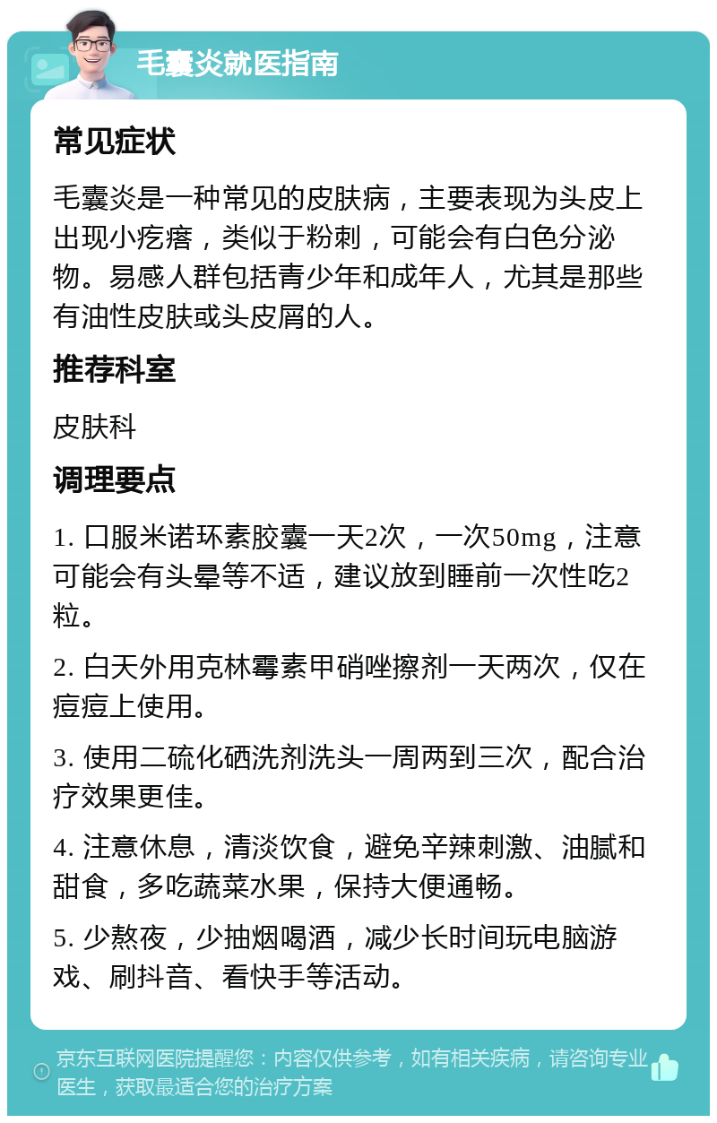 毛囊炎就医指南 常见症状 毛囊炎是一种常见的皮肤病，主要表现为头皮上出现小疙瘩，类似于粉刺，可能会有白色分泌物。易感人群包括青少年和成年人，尤其是那些有油性皮肤或头皮屑的人。 推荐科室 皮肤科 调理要点 1. 口服米诺环素胶囊一天2次，一次50mg，注意可能会有头晕等不适，建议放到睡前一次性吃2粒。 2. 白天外用克林霉素甲硝唑擦剂一天两次，仅在痘痘上使用。 3. 使用二硫化硒洗剂洗头一周两到三次，配合治疗效果更佳。 4. 注意休息，清淡饮食，避免辛辣刺激、油腻和甜食，多吃蔬菜水果，保持大便通畅。 5. 少熬夜，少抽烟喝酒，减少长时间玩电脑游戏、刷抖音、看快手等活动。