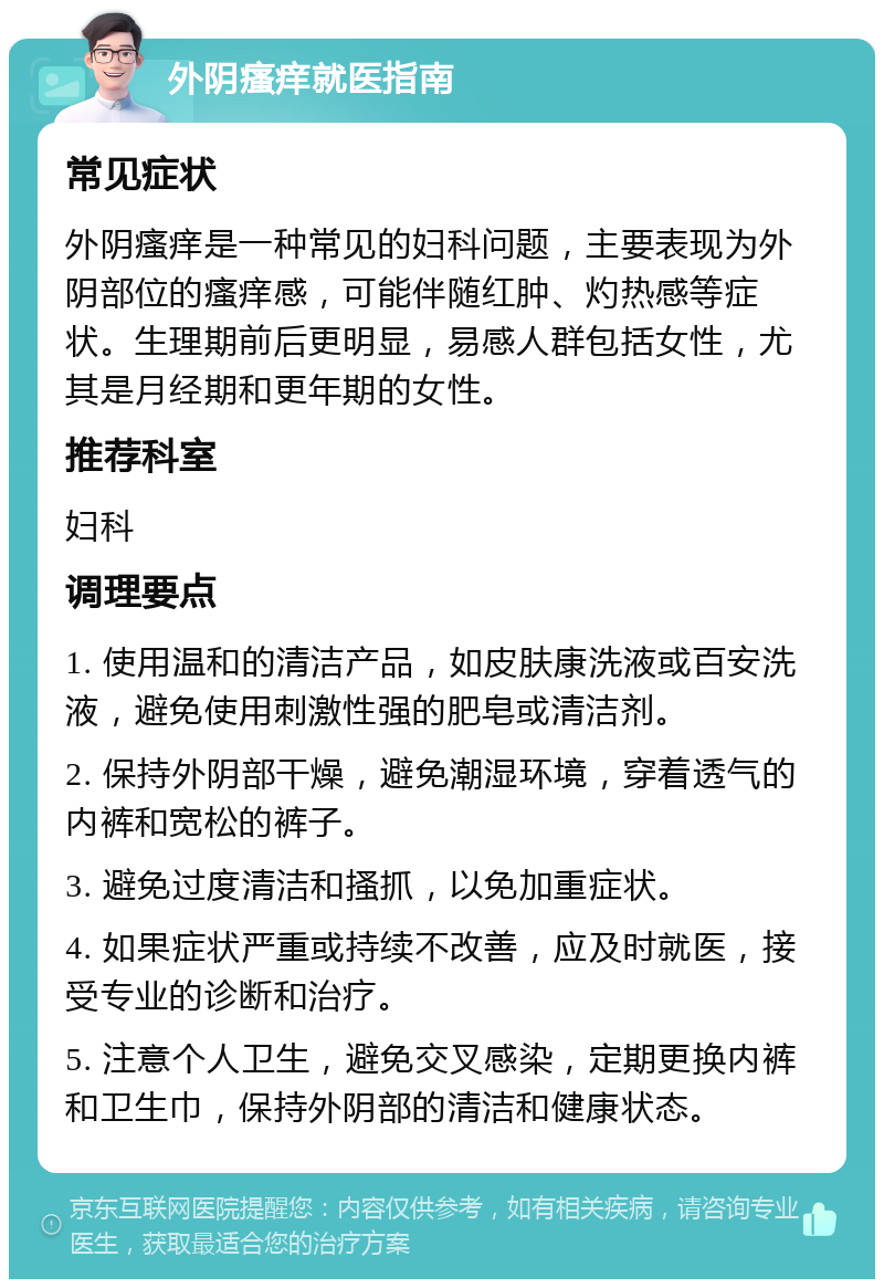 外阴瘙痒就医指南 常见症状 外阴瘙痒是一种常见的妇科问题，主要表现为外阴部位的瘙痒感，可能伴随红肿、灼热感等症状。生理期前后更明显，易感人群包括女性，尤其是月经期和更年期的女性。 推荐科室 妇科 调理要点 1. 使用温和的清洁产品，如皮肤康洗液或百安洗液，避免使用刺激性强的肥皂或清洁剂。 2. 保持外阴部干燥，避免潮湿环境，穿着透气的内裤和宽松的裤子。 3. 避免过度清洁和搔抓，以免加重症状。 4. 如果症状严重或持续不改善，应及时就医，接受专业的诊断和治疗。 5. 注意个人卫生，避免交叉感染，定期更换内裤和卫生巾，保持外阴部的清洁和健康状态。