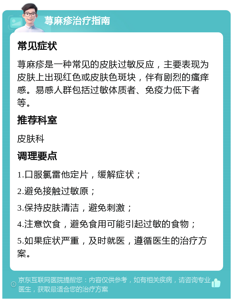 荨麻疹治疗指南 常见症状 荨麻疹是一种常见的皮肤过敏反应，主要表现为皮肤上出现红色或皮肤色斑块，伴有剧烈的瘙痒感。易感人群包括过敏体质者、免疫力低下者等。 推荐科室 皮肤科 调理要点 1.口服氯雷他定片，缓解症状； 2.避免接触过敏原； 3.保持皮肤清洁，避免刺激； 4.注意饮食，避免食用可能引起过敏的食物； 5.如果症状严重，及时就医，遵循医生的治疗方案。