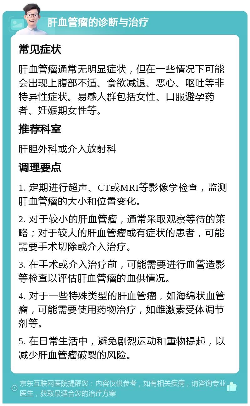 肝血管瘤的诊断与治疗 常见症状 肝血管瘤通常无明显症状，但在一些情况下可能会出现上腹部不适、食欲减退、恶心、呕吐等非特异性症状。易感人群包括女性、口服避孕药者、妊娠期女性等。 推荐科室 肝胆外科或介入放射科 调理要点 1. 定期进行超声、CT或MRI等影像学检查，监测肝血管瘤的大小和位置变化。 2. 对于较小的肝血管瘤，通常采取观察等待的策略；对于较大的肝血管瘤或有症状的患者，可能需要手术切除或介入治疗。 3. 在手术或介入治疗前，可能需要进行血管造影等检查以评估肝血管瘤的血供情况。 4. 对于一些特殊类型的肝血管瘤，如海绵状血管瘤，可能需要使用药物治疗，如雌激素受体调节剂等。 5. 在日常生活中，避免剧烈运动和重物提起，以减少肝血管瘤破裂的风险。