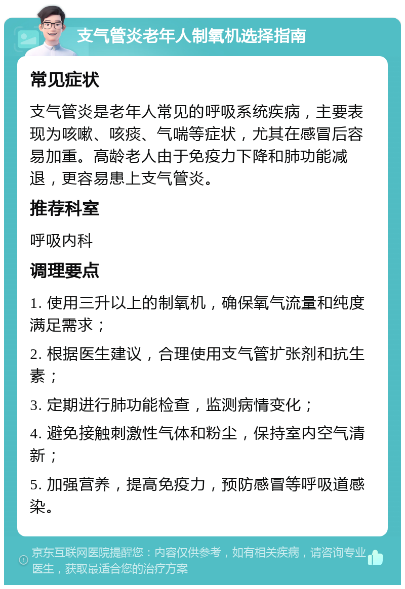 支气管炎老年人制氧机选择指南 常见症状 支气管炎是老年人常见的呼吸系统疾病，主要表现为咳嗽、咳痰、气喘等症状，尤其在感冒后容易加重。高龄老人由于免疫力下降和肺功能减退，更容易患上支气管炎。 推荐科室 呼吸内科 调理要点 1. 使用三升以上的制氧机，确保氧气流量和纯度满足需求； 2. 根据医生建议，合理使用支气管扩张剂和抗生素； 3. 定期进行肺功能检查，监测病情变化； 4. 避免接触刺激性气体和粉尘，保持室内空气清新； 5. 加强营养，提高免疫力，预防感冒等呼吸道感染。