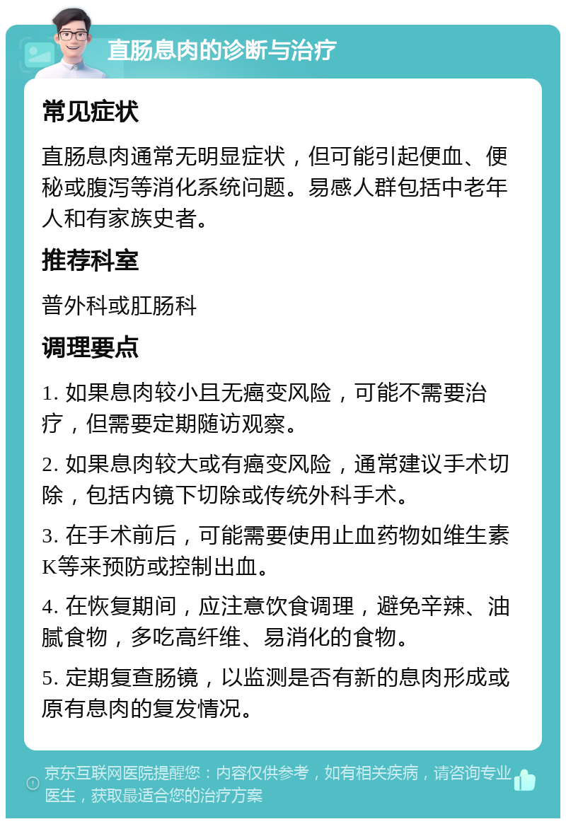 直肠息肉的诊断与治疗 常见症状 直肠息肉通常无明显症状，但可能引起便血、便秘或腹泻等消化系统问题。易感人群包括中老年人和有家族史者。 推荐科室 普外科或肛肠科 调理要点 1. 如果息肉较小且无癌变风险，可能不需要治疗，但需要定期随访观察。 2. 如果息肉较大或有癌变风险，通常建议手术切除，包括内镜下切除或传统外科手术。 3. 在手术前后，可能需要使用止血药物如维生素K等来预防或控制出血。 4. 在恢复期间，应注意饮食调理，避免辛辣、油腻食物，多吃高纤维、易消化的食物。 5. 定期复查肠镜，以监测是否有新的息肉形成或原有息肉的复发情况。