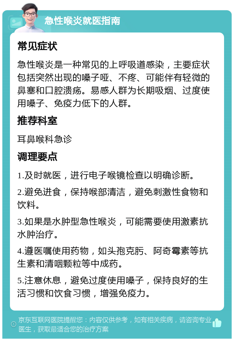 急性喉炎就医指南 常见症状 急性喉炎是一种常见的上呼吸道感染，主要症状包括突然出现的嗓子哑、不疼、可能伴有轻微的鼻塞和口腔溃疡。易感人群为长期吸烟、过度使用嗓子、免疫力低下的人群。 推荐科室 耳鼻喉科急诊 调理要点 1.及时就医，进行电子喉镜检查以明确诊断。 2.避免进食，保持喉部清洁，避免刺激性食物和饮料。 3.如果是水肿型急性喉炎，可能需要使用激素抗水肿治疗。 4.遵医嘱使用药物，如头孢克肟、阿奇霉素等抗生素和清咽颗粒等中成药。 5.注意休息，避免过度使用嗓子，保持良好的生活习惯和饮食习惯，增强免疫力。