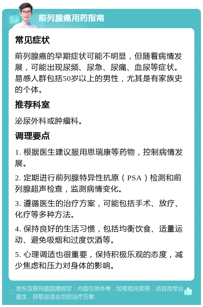 前列腺癌用药指南 常见症状 前列腺癌的早期症状可能不明显，但随着病情发展，可能出现尿频、尿急、尿痛、血尿等症状。易感人群包括50岁以上的男性，尤其是有家族史的个体。 推荐科室 泌尿外科或肿瘤科。 调理要点 1. 根据医生建议服用思瑞康等药物，控制病情发展。 2. 定期进行前列腺特异性抗原（PSA）检测和前列腺超声检查，监测病情变化。 3. 遵循医生的治疗方案，可能包括手术、放疗、化疗等多种方法。 4. 保持良好的生活习惯，包括均衡饮食、适量运动、避免吸烟和过度饮酒等。 5. 心理调适也很重要，保持积极乐观的态度，减少焦虑和压力对身体的影响。