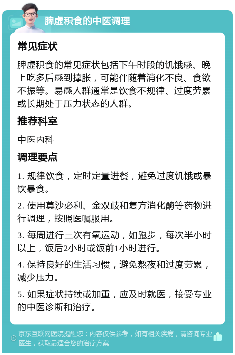 脾虚积食的中医调理 常见症状 脾虚积食的常见症状包括下午时段的饥饿感、晚上吃多后感到撑胀，可能伴随着消化不良、食欲不振等。易感人群通常是饮食不规律、过度劳累或长期处于压力状态的人群。 推荐科室 中医内科 调理要点 1. 规律饮食，定时定量进餐，避免过度饥饿或暴饮暴食。 2. 使用莫沙必利、金双歧和复方消化酶等药物进行调理，按照医嘱服用。 3. 每周进行三次有氧运动，如跑步，每次半小时以上，饭后2小时或饭前1小时进行。 4. 保持良好的生活习惯，避免熬夜和过度劳累，减少压力。 5. 如果症状持续或加重，应及时就医，接受专业的中医诊断和治疗。