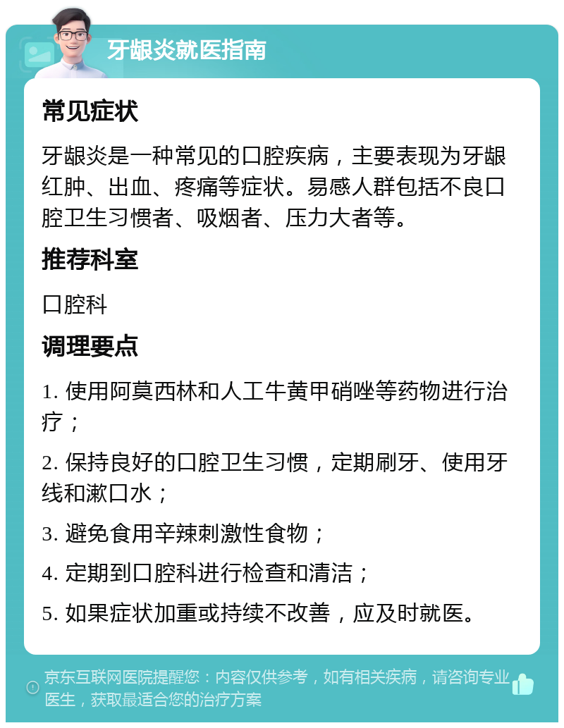 牙龈炎就医指南 常见症状 牙龈炎是一种常见的口腔疾病，主要表现为牙龈红肿、出血、疼痛等症状。易感人群包括不良口腔卫生习惯者、吸烟者、压力大者等。 推荐科室 口腔科 调理要点 1. 使用阿莫西林和人工牛黄甲硝唑等药物进行治疗； 2. 保持良好的口腔卫生习惯，定期刷牙、使用牙线和漱口水； 3. 避免食用辛辣刺激性食物； 4. 定期到口腔科进行检查和清洁； 5. 如果症状加重或持续不改善，应及时就医。