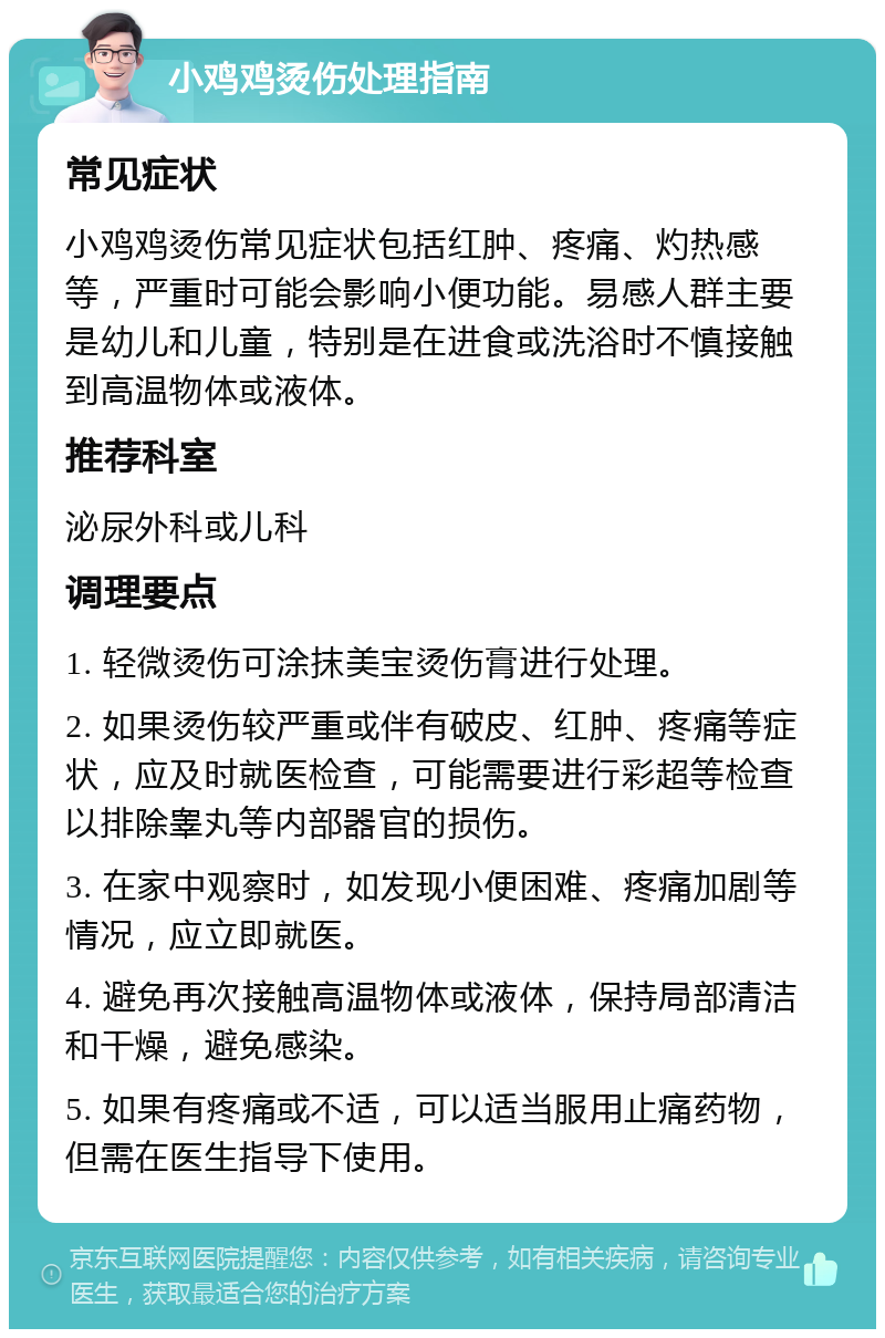 小鸡鸡烫伤处理指南 常见症状 小鸡鸡烫伤常见症状包括红肿、疼痛、灼热感等，严重时可能会影响小便功能。易感人群主要是幼儿和儿童，特别是在进食或洗浴时不慎接触到高温物体或液体。 推荐科室 泌尿外科或儿科 调理要点 1. 轻微烫伤可涂抹美宝烫伤膏进行处理。 2. 如果烫伤较严重或伴有破皮、红肿、疼痛等症状，应及时就医检查，可能需要进行彩超等检查以排除睾丸等内部器官的损伤。 3. 在家中观察时，如发现小便困难、疼痛加剧等情况，应立即就医。 4. 避免再次接触高温物体或液体，保持局部清洁和干燥，避免感染。 5. 如果有疼痛或不适，可以适当服用止痛药物，但需在医生指导下使用。