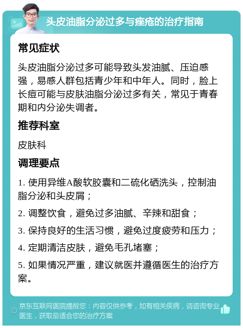 头皮油脂分泌过多与痤疮的治疗指南 常见症状 头皮油脂分泌过多可能导致头发油腻、压迫感强，易感人群包括青少年和中年人。同时，脸上长痘可能与皮肤油脂分泌过多有关，常见于青春期和内分泌失调者。 推荐科室 皮肤科 调理要点 1. 使用异维A酸软胶囊和二硫化硒洗头，控制油脂分泌和头皮屑； 2. 调整饮食，避免过多油腻、辛辣和甜食； 3. 保持良好的生活习惯，避免过度疲劳和压力； 4. 定期清洁皮肤，避免毛孔堵塞； 5. 如果情况严重，建议就医并遵循医生的治疗方案。