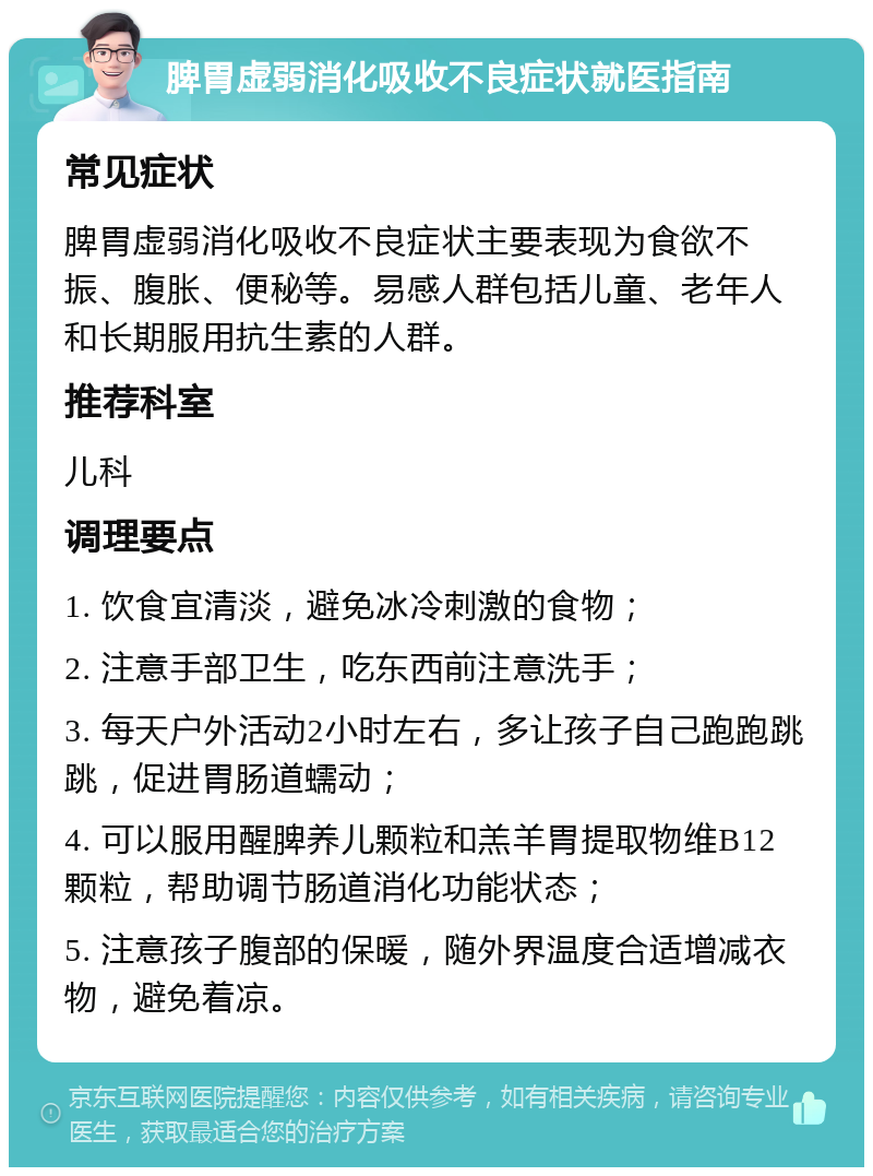 脾胃虚弱消化吸收不良症状就医指南 常见症状 脾胃虚弱消化吸收不良症状主要表现为食欲不振、腹胀、便秘等。易感人群包括儿童、老年人和长期服用抗生素的人群。 推荐科室 儿科 调理要点 1. 饮食宜清淡，避免冰冷刺激的食物； 2. 注意手部卫生，吃东西前注意洗手； 3. 每天户外活动2小时左右，多让孩子自己跑跑跳跳，促进胃肠道蠕动； 4. 可以服用醒脾养儿颗粒和羔羊胃提取物维B12颗粒，帮助调节肠道消化功能状态； 5. 注意孩子腹部的保暖，随外界温度合适增减衣物，避免着凉。