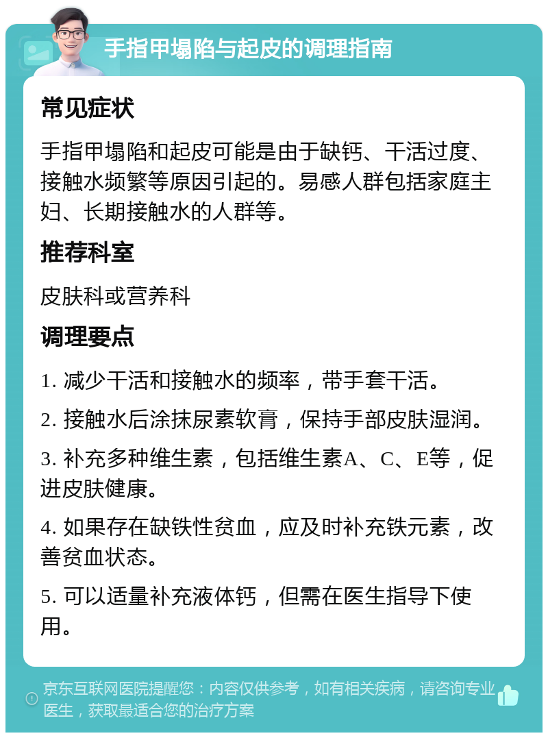 手指甲塌陷与起皮的调理指南 常见症状 手指甲塌陷和起皮可能是由于缺钙、干活过度、接触水频繁等原因引起的。易感人群包括家庭主妇、长期接触水的人群等。 推荐科室 皮肤科或营养科 调理要点 1. 减少干活和接触水的频率，带手套干活。 2. 接触水后涂抹尿素软膏，保持手部皮肤湿润。 3. 补充多种维生素，包括维生素A、C、E等，促进皮肤健康。 4. 如果存在缺铁性贫血，应及时补充铁元素，改善贫血状态。 5. 可以适量补充液体钙，但需在医生指导下使用。