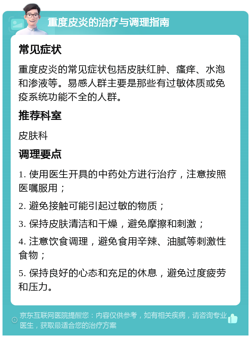 重度皮炎的治疗与调理指南 常见症状 重度皮炎的常见症状包括皮肤红肿、瘙痒、水泡和渗液等。易感人群主要是那些有过敏体质或免疫系统功能不全的人群。 推荐科室 皮肤科 调理要点 1. 使用医生开具的中药处方进行治疗，注意按照医嘱服用； 2. 避免接触可能引起过敏的物质； 3. 保持皮肤清洁和干燥，避免摩擦和刺激； 4. 注意饮食调理，避免食用辛辣、油腻等刺激性食物； 5. 保持良好的心态和充足的休息，避免过度疲劳和压力。