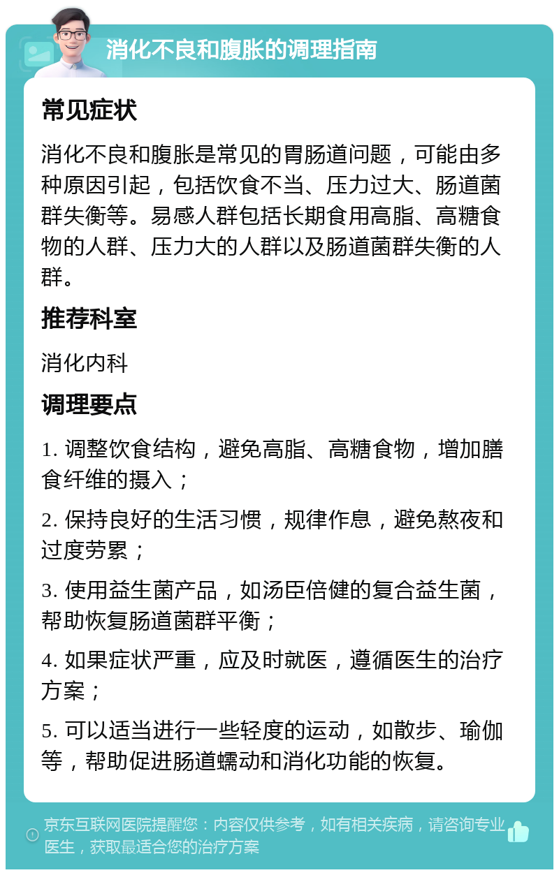 消化不良和腹胀的调理指南 常见症状 消化不良和腹胀是常见的胃肠道问题，可能由多种原因引起，包括饮食不当、压力过大、肠道菌群失衡等。易感人群包括长期食用高脂、高糖食物的人群、压力大的人群以及肠道菌群失衡的人群。 推荐科室 消化内科 调理要点 1. 调整饮食结构，避免高脂、高糖食物，增加膳食纤维的摄入； 2. 保持良好的生活习惯，规律作息，避免熬夜和过度劳累； 3. 使用益生菌产品，如汤臣倍健的复合益生菌，帮助恢复肠道菌群平衡； 4. 如果症状严重，应及时就医，遵循医生的治疗方案； 5. 可以适当进行一些轻度的运动，如散步、瑜伽等，帮助促进肠道蠕动和消化功能的恢复。