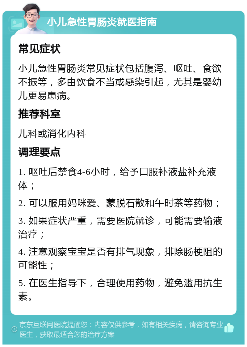 小儿急性胃肠炎就医指南 常见症状 小儿急性胃肠炎常见症状包括腹泻、呕吐、食欲不振等，多由饮食不当或感染引起，尤其是婴幼儿更易患病。 推荐科室 儿科或消化内科 调理要点 1. 呕吐后禁食4-6小时，给予口服补液盐补充液体； 2. 可以服用妈咪爱、蒙脱石散和午时茶等药物； 3. 如果症状严重，需要医院就诊，可能需要输液治疗； 4. 注意观察宝宝是否有排气现象，排除肠梗阻的可能性； 5. 在医生指导下，合理使用药物，避免滥用抗生素。