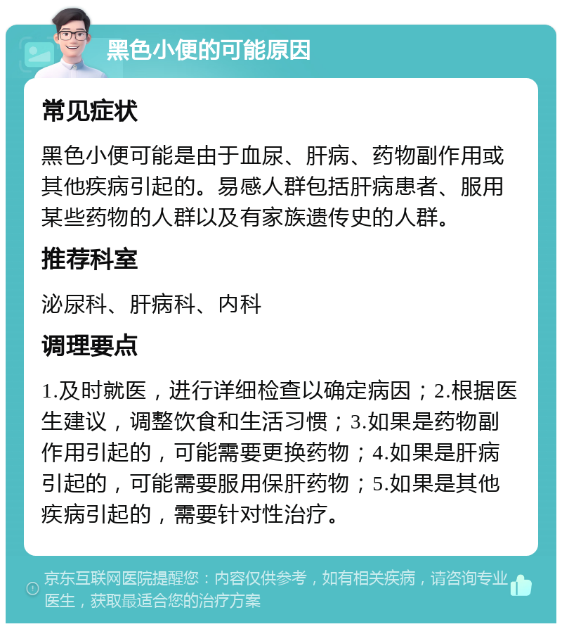 黑色小便的可能原因 常见症状 黑色小便可能是由于血尿、肝病、药物副作用或其他疾病引起的。易感人群包括肝病患者、服用某些药物的人群以及有家族遗传史的人群。 推荐科室 泌尿科、肝病科、内科 调理要点 1.及时就医，进行详细检查以确定病因；2.根据医生建议，调整饮食和生活习惯；3.如果是药物副作用引起的，可能需要更换药物；4.如果是肝病引起的，可能需要服用保肝药物；5.如果是其他疾病引起的，需要针对性治疗。