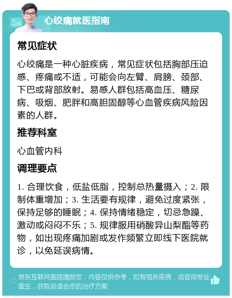 心绞痛就医指南 常见症状 心绞痛是一种心脏疾病，常见症状包括胸部压迫感、疼痛或不适，可能会向左臂、肩膀、颈部、下巴或背部放射。易感人群包括高血压、糖尿病、吸烟、肥胖和高胆固醇等心血管疾病风险因素的人群。 推荐科室 心血管内科 调理要点 1. 合理饮食，低盐低脂，控制总热量摄入；2. 限制体重增加；3. 生活要有规律，避免过度紧张，保持足够的睡眠；4. 保持情绪稳定，切忌急躁、激动或闷闷不乐；5. 规律服用硝酸异山梨酯等药物，如出现疼痛加剧或发作频繁立即线下医院就诊，以免延误病情。