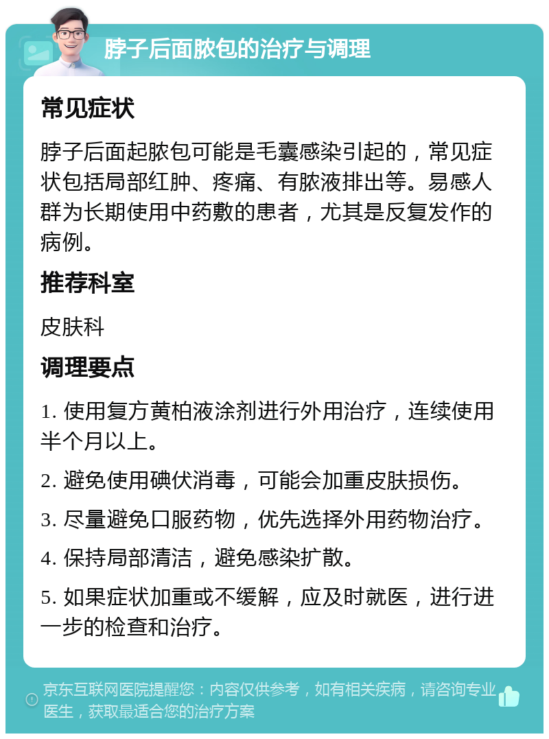 脖子后面脓包的治疗与调理 常见症状 脖子后面起脓包可能是毛囊感染引起的，常见症状包括局部红肿、疼痛、有脓液排出等。易感人群为长期使用中药敷的患者，尤其是反复发作的病例。 推荐科室 皮肤科 调理要点 1. 使用复方黄柏液涂剂进行外用治疗，连续使用半个月以上。 2. 避免使用碘伏消毒，可能会加重皮肤损伤。 3. 尽量避免口服药物，优先选择外用药物治疗。 4. 保持局部清洁，避免感染扩散。 5. 如果症状加重或不缓解，应及时就医，进行进一步的检查和治疗。