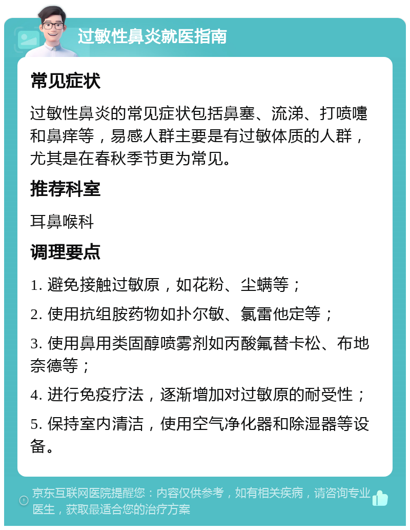 过敏性鼻炎就医指南 常见症状 过敏性鼻炎的常见症状包括鼻塞、流涕、打喷嚏和鼻痒等，易感人群主要是有过敏体质的人群，尤其是在春秋季节更为常见。 推荐科室 耳鼻喉科 调理要点 1. 避免接触过敏原，如花粉、尘螨等； 2. 使用抗组胺药物如扑尔敏、氯雷他定等； 3. 使用鼻用类固醇喷雾剂如丙酸氟替卡松、布地奈德等； 4. 进行免疫疗法，逐渐增加对过敏原的耐受性； 5. 保持室内清洁，使用空气净化器和除湿器等设备。