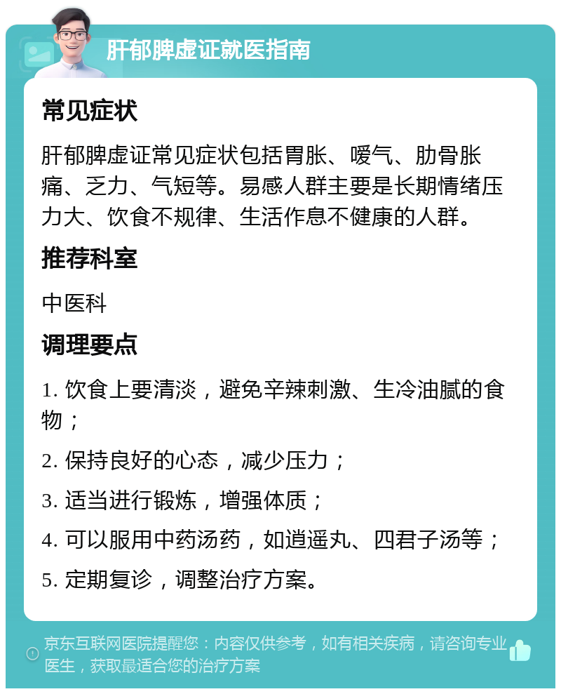 肝郁脾虚证就医指南 常见症状 肝郁脾虚证常见症状包括胃胀、嗳气、肋骨胀痛、乏力、气短等。易感人群主要是长期情绪压力大、饮食不规律、生活作息不健康的人群。 推荐科室 中医科 调理要点 1. 饮食上要清淡，避免辛辣刺激、生冷油腻的食物； 2. 保持良好的心态，减少压力； 3. 适当进行锻炼，增强体质； 4. 可以服用中药汤药，如逍遥丸、四君子汤等； 5. 定期复诊，调整治疗方案。