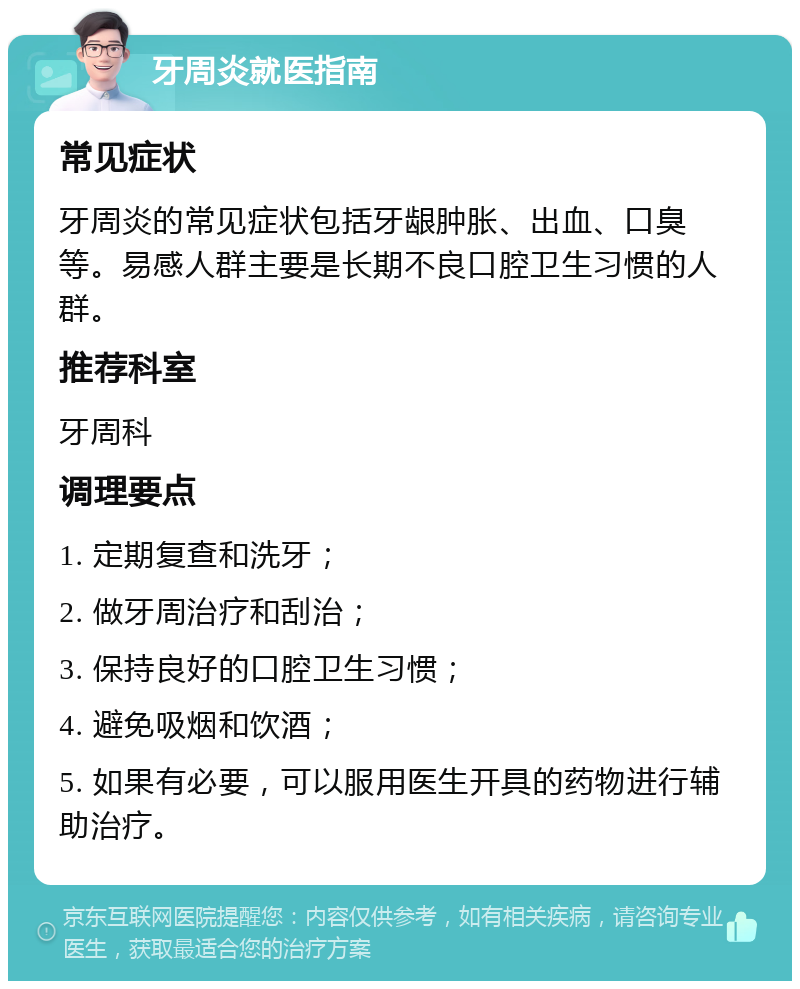 牙周炎就医指南 常见症状 牙周炎的常见症状包括牙龈肿胀、出血、口臭等。易感人群主要是长期不良口腔卫生习惯的人群。 推荐科室 牙周科 调理要点 1. 定期复查和洗牙； 2. 做牙周治疗和刮治； 3. 保持良好的口腔卫生习惯； 4. 避免吸烟和饮酒； 5. 如果有必要，可以服用医生开具的药物进行辅助治疗。