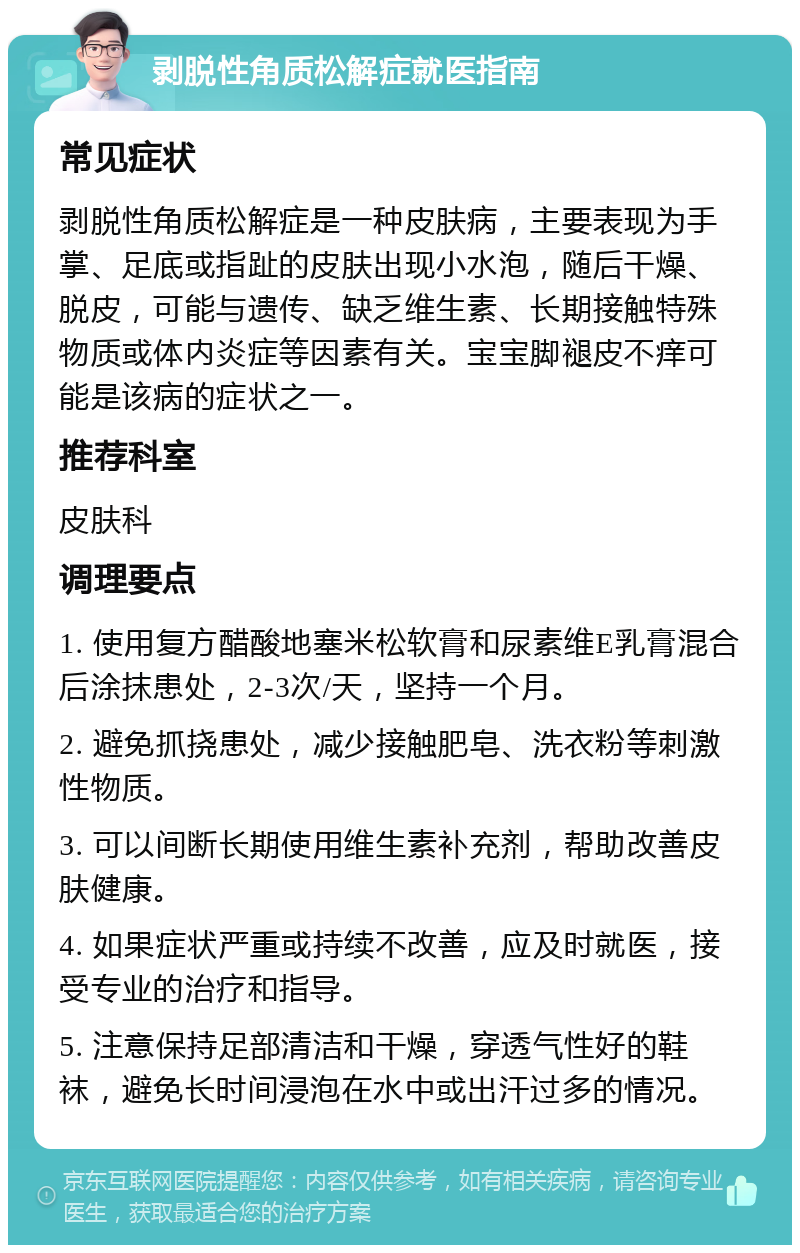 剥脱性角质松解症就医指南 常见症状 剥脱性角质松解症是一种皮肤病，主要表现为手掌、足底或指趾的皮肤出现小水泡，随后干燥、脱皮，可能与遗传、缺乏维生素、长期接触特殊物质或体内炎症等因素有关。宝宝脚褪皮不痒可能是该病的症状之一。 推荐科室 皮肤科 调理要点 1. 使用复方醋酸地塞米松软膏和尿素维E乳膏混合后涂抹患处，2-3次/天，坚持一个月。 2. 避免抓挠患处，减少接触肥皂、洗衣粉等刺激性物质。 3. 可以间断长期使用维生素补充剂，帮助改善皮肤健康。 4. 如果症状严重或持续不改善，应及时就医，接受专业的治疗和指导。 5. 注意保持足部清洁和干燥，穿透气性好的鞋袜，避免长时间浸泡在水中或出汗过多的情况。