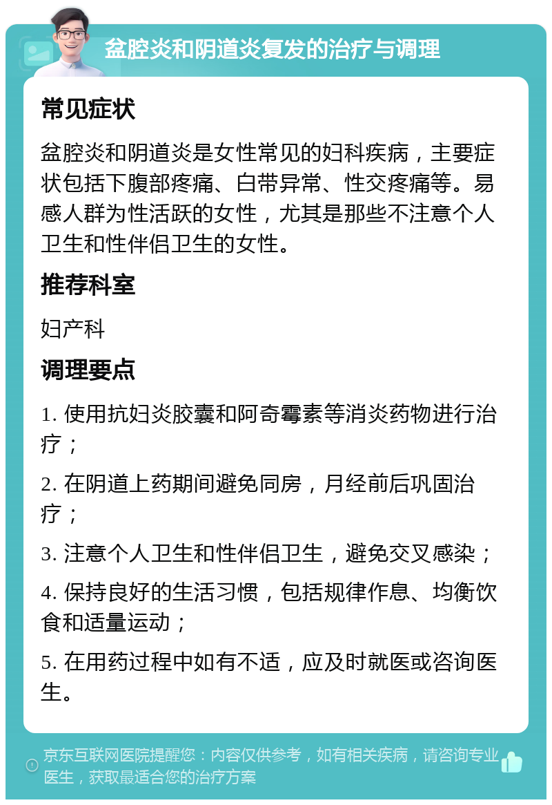 盆腔炎和阴道炎复发的治疗与调理 常见症状 盆腔炎和阴道炎是女性常见的妇科疾病，主要症状包括下腹部疼痛、白带异常、性交疼痛等。易感人群为性活跃的女性，尤其是那些不注意个人卫生和性伴侣卫生的女性。 推荐科室 妇产科 调理要点 1. 使用抗妇炎胶囊和阿奇霉素等消炎药物进行治疗； 2. 在阴道上药期间避免同房，月经前后巩固治疗； 3. 注意个人卫生和性伴侣卫生，避免交叉感染； 4. 保持良好的生活习惯，包括规律作息、均衡饮食和适量运动； 5. 在用药过程中如有不适，应及时就医或咨询医生。