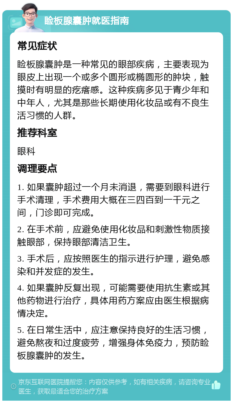 睑板腺囊肿就医指南 常见症状 睑板腺囊肿是一种常见的眼部疾病，主要表现为眼皮上出现一个或多个圆形或椭圆形的肿块，触摸时有明显的疙瘩感。这种疾病多见于青少年和中年人，尤其是那些长期使用化妆品或有不良生活习惯的人群。 推荐科室 眼科 调理要点 1. 如果囊肿超过一个月未消退，需要到眼科进行手术清理，手术费用大概在三四百到一千元之间，门诊即可完成。 2. 在手术前，应避免使用化妆品和刺激性物质接触眼部，保持眼部清洁卫生。 3. 手术后，应按照医生的指示进行护理，避免感染和并发症的发生。 4. 如果囊肿反复出现，可能需要使用抗生素或其他药物进行治疗，具体用药方案应由医生根据病情决定。 5. 在日常生活中，应注意保持良好的生活习惯，避免熬夜和过度疲劳，增强身体免疫力，预防睑板腺囊肿的发生。