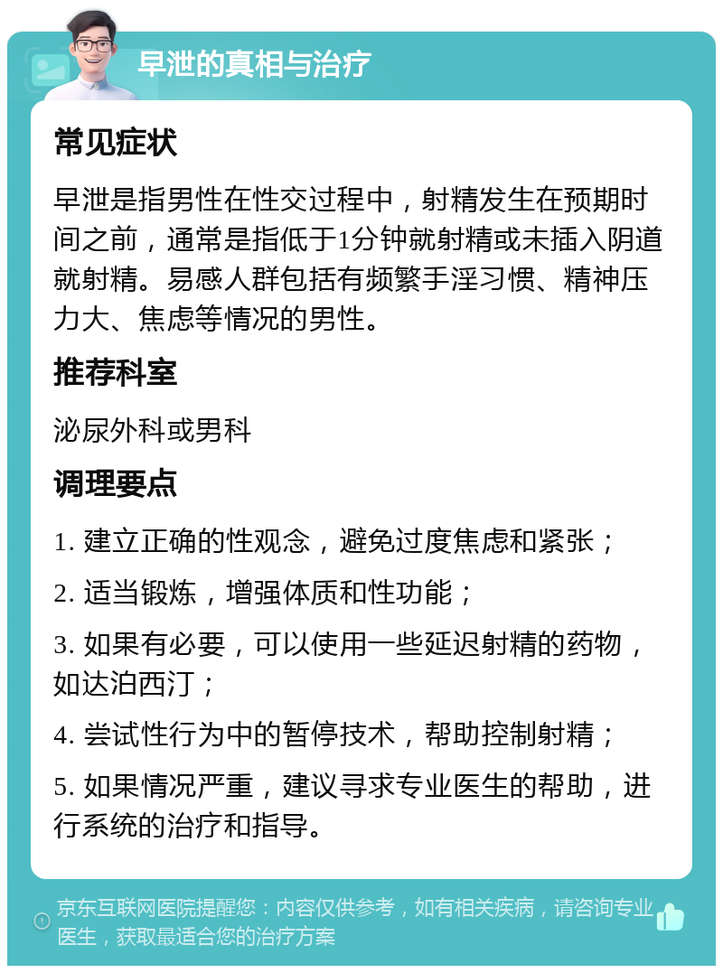 早泄的真相与治疗 常见症状 早泄是指男性在性交过程中，射精发生在预期时间之前，通常是指低于1分钟就射精或未插入阴道就射精。易感人群包括有频繁手淫习惯、精神压力大、焦虑等情况的男性。 推荐科室 泌尿外科或男科 调理要点 1. 建立正确的性观念，避免过度焦虑和紧张； 2. 适当锻炼，增强体质和性功能； 3. 如果有必要，可以使用一些延迟射精的药物，如达泊西汀； 4. 尝试性行为中的暂停技术，帮助控制射精； 5. 如果情况严重，建议寻求专业医生的帮助，进行系统的治疗和指导。