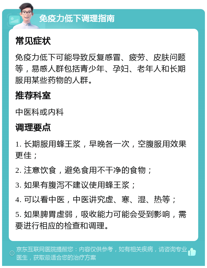 免疫力低下调理指南 常见症状 免疫力低下可能导致反复感冒、疲劳、皮肤问题等，易感人群包括青少年、孕妇、老年人和长期服用某些药物的人群。 推荐科室 中医科或内科 调理要点 1. 长期服用蜂王浆，早晚各一次，空腹服用效果更佳； 2. 注意饮食，避免食用不干净的食物； 3. 如果有腹泻不建议使用蜂王浆； 4. 可以看中医，中医讲究虚、寒、湿、热等； 5. 如果脾胃虚弱，吸收能力可能会受到影响，需要进行相应的检查和调理。