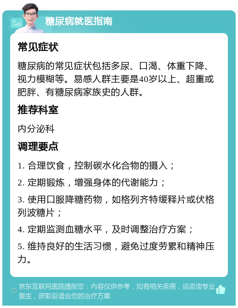 糖尿病就医指南 常见症状 糖尿病的常见症状包括多尿、口渴、体重下降、视力模糊等。易感人群主要是40岁以上、超重或肥胖、有糖尿病家族史的人群。 推荐科室 内分泌科 调理要点 1. 合理饮食，控制碳水化合物的摄入； 2. 定期锻炼，增强身体的代谢能力； 3. 使用口服降糖药物，如格列齐特缓释片或伏格列波糖片； 4. 定期监测血糖水平，及时调整治疗方案； 5. 维持良好的生活习惯，避免过度劳累和精神压力。