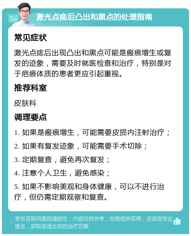 激光点痣后凸出和黑点的处理指南 常见症状 激光点痣后出现凸出和黑点可能是瘢痕增生或复发的迹象，需要及时就医检查和治疗，特别是对于疤痕体质的患者更应引起重视。 推荐科室 皮肤科 调理要点 1. 如果是瘢痕增生，可能需要皮损内注射治疗； 2. 如果有复发迹象，可能需要手术切除； 3. 定期复查，避免再次复发； 4. 注意个人卫生，避免感染； 5. 如果不影响美观和身体健康，可以不进行治疗，但仍需定期观察和复查。