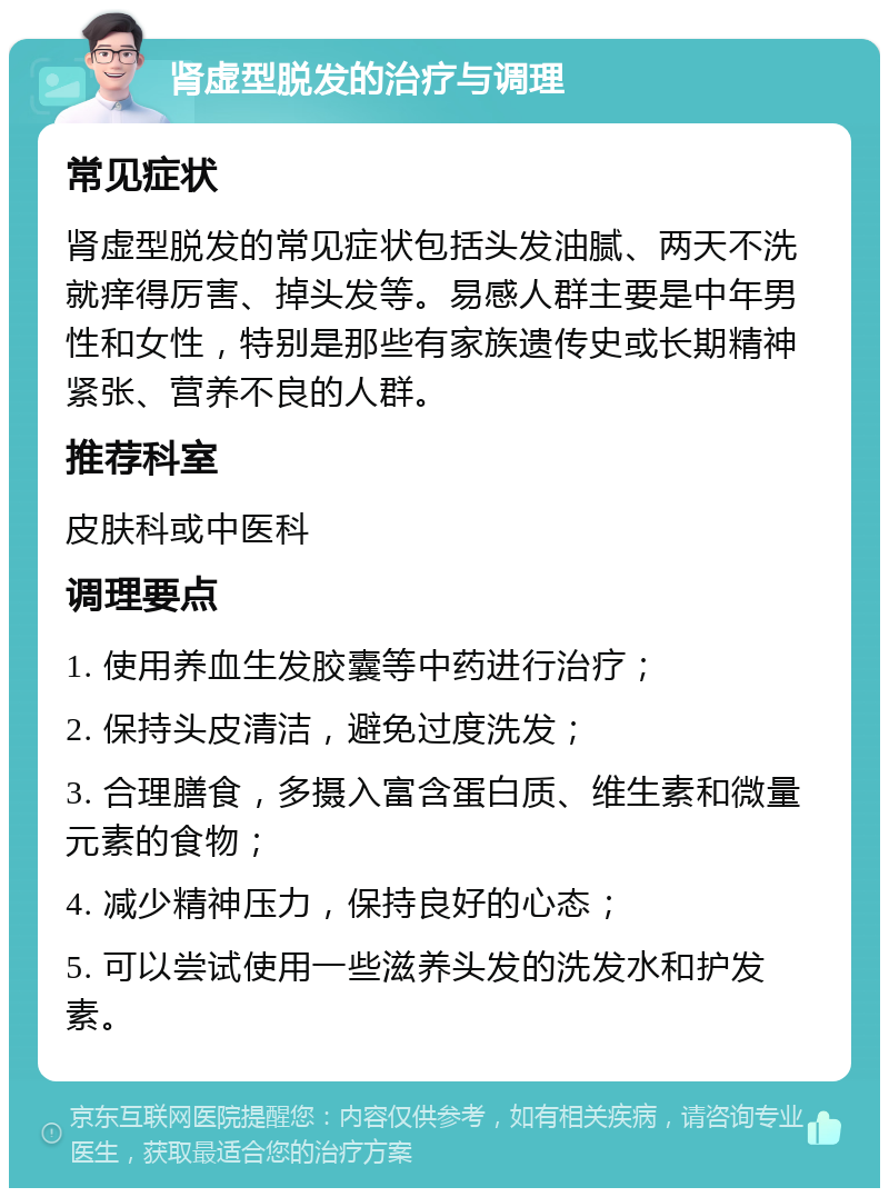 肾虚型脱发的治疗与调理 常见症状 肾虚型脱发的常见症状包括头发油腻、两天不洗就痒得厉害、掉头发等。易感人群主要是中年男性和女性，特别是那些有家族遗传史或长期精神紧张、营养不良的人群。 推荐科室 皮肤科或中医科 调理要点 1. 使用养血生发胶囊等中药进行治疗； 2. 保持头皮清洁，避免过度洗发； 3. 合理膳食，多摄入富含蛋白质、维生素和微量元素的食物； 4. 减少精神压力，保持良好的心态； 5. 可以尝试使用一些滋养头发的洗发水和护发素。